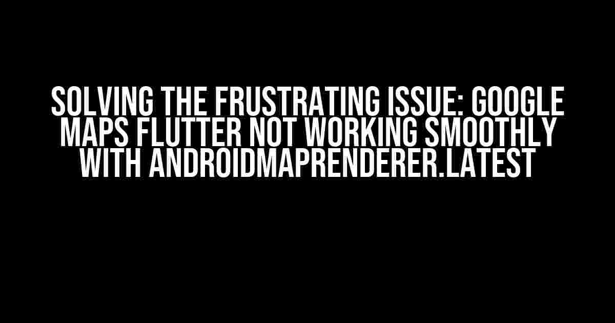 Solving the Frustrating Issue: Google Maps Flutter Not Working Smoothly with AndroidMapRenderer.latest