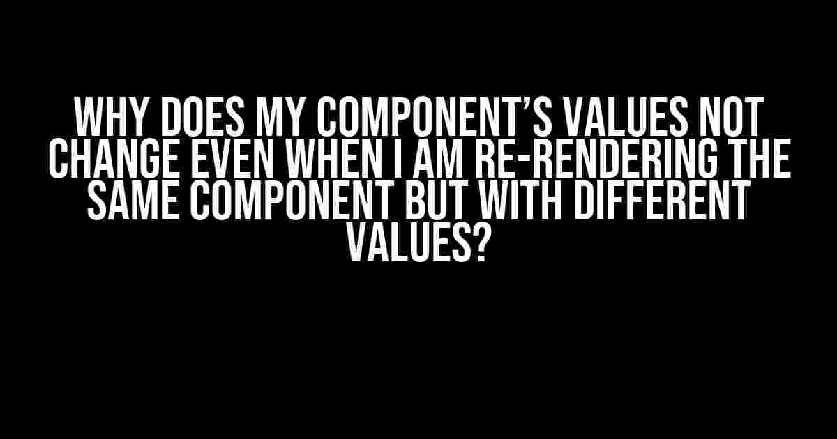 Why Does My Component’s Values Not Change Even When I Am Re-rendering the Same Component But with Different Values?